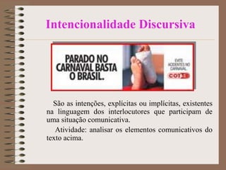 Intencionalidade Discursiva

São as intenções, explícitas ou implícitas, existentes
na linguagem dos interlocutores que participam de
uma situação comunicativa.
Atividade: analisar os elementos comunicativos do
texto acima.

 