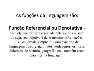 As funções da linguagem são: Função Referencial ou Denotativa -  é aquela que traduz a realidade exterior ao emissor, ou seja, seu objetivo é de  transmitir informações. Ex.: os jornais sempre utilizam esse tipo de linguagem pois, relatam fatos verdadeiros, os livros didáticos, de história, geografia, etc., também usam essa mesma linguagem. 