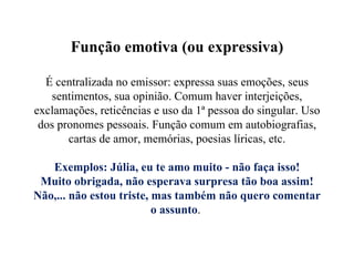 Função emotiva (ou expressiva) É centralizada no emissor: expressa suas emoções, seus sentimentos, sua opinião. Comum haver interjeições, exclamações, reticências e uso da 1ª pessoa do singular. Uso dos pronomes pessoais. Função comum em autobiografias, cartas de amor, memórias, poesias líricas, etc.   Exemplos: Júlia, eu te amo muito - não faça isso! Muito obrigada, não esperava surpresa tão boa assim! Não,... não estou triste, mas também não quero comentar o assunto .  