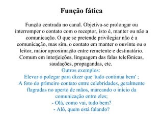 Função fática Função centrada no canal. Objetiva-se prolongar ou interromper o contato com o receptor, isto é, manter ou não a comunicação. O que se pretende privilegiar não é a comunicação, mas sim, o contato em manter o ouvinte ou o leitor, maior aproximação entre remetente e destinatário. Comum em interjeições, linguagem das falas telefônicas, saudações, propagandas, etc.  Outros exemplos:  Elevar o polegar para dizer que 'tudo continua bem' ; A foto do primeiro contato entre celebridades, geralmente flagradas no aperto de mãos, marcando o início da comunicação entre eles; - Olá, como vai, tudo bem? - Alô, quem está falando? 