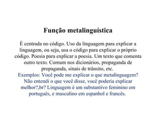 Função metalinguística É centrada no código. Uso da linguagem para explicar a linguagem, ou seja, usa o código para explicar o próprio código. Poesia para explicar a poesia. Um texto que comenta outro texto. Comum nos dicionários, propaganda de propaganda, sinais de trânsito, etc.  Exemplos: Você pode me explicar o que metalinguagem? Não entendi o que você disse, você poderia explicar melhor?,br? Linguagem é um substantivo feminino em português, e masculino em espanhol e francês .  