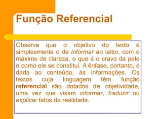 Função Referencial
Observe que o objetivo do texto é
simplesmente o de informar ao leitor, com o
máximo de clareza, o que é o cravo da pele
e como ele se constitui. A ênfase, portanto, é
dada ao conteúdo, às informações. Os
textos cuja linguagem têm função
referencial são dotados de objetividade,
uma vez que visam informar, traduzir ou
explicar fatos da realidade.
 