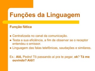 Função fática
 Centralizada no canal da comunicação.
 Testa a sua eficiência, a fim de observar se o receptor
entendeu o emissor.
 Linguagem das falas telefônicas, saudações e similares.
Ex.: Alô, Pedro! Tô passando aí pra te pegar, ok? Tá me
ouvindo? Alô!!
Funções da Linguagem
 