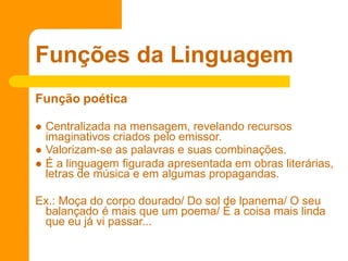 Função poética
 Centralizada na mensagem, revelando recursos
imaginativos criados pelo emissor.
 Valorizam-se as palavras e suas combinações.
 É a linguagem figurada apresentada em obras literárias,
letras de música e em algumas propagandas.
Ex.: Moça do corpo dourado/ Do sol de lpanema/ O seu
balançado é mais que um poema/ É a coisa mais linda
que eu já vi passar...
Funções da Linguagem
 