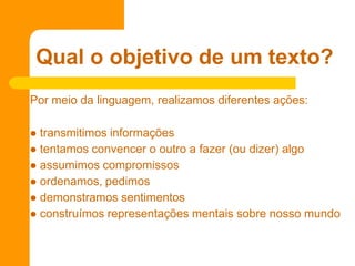 Por meio da linguagem, realizamos diferentes ações:
 transmitimos informações
 tentamos convencer o outro a fazer (ou dizer) algo
 assumimos compromissos
 ordenamos, pedimos
 demonstramos sentimentos
 construímos representações mentais sobre nosso mundo
Qual o objetivo de um texto?
 