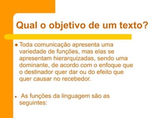  Toda comunicação apresenta uma
variedade de funções, mas elas se
apresentam hierarquizadas, sendo uma
dominante, de acordo com o enfoque que
o destinador quer dar ou do efeito que
quer causar no recebedor.
 As funções da linguagem são as
seguintes:
Qual o objetivo de um texto?
 