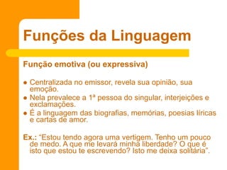 Função emotiva (ou expressiva)
 Centralizada no emissor, revela sua opinião, sua
emoção.
 Nela prevalece a 1ª pessoa do singular, interjeições e
exclamações.
 É a linguagem das biografias, memórias, poesias líricas
e cartas de amor.
Ex.: “Estou tendo agora uma vertigem. Tenho um pouco
de medo. A que me levará minha liberdade? O que é
isto que estou te escrevendo? Isto me deixa solitária”.
Funções da Linguagem
 