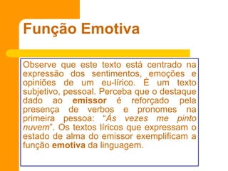 Função Emotiva
Observe que este texto está centrado na
expressão dos sentimentos, emoções e
opiniões de um eu-lírico. É um texto
subjetivo, pessoal. Perceba que o destaque
dado ao emissor é reforçado pela
presença de verbos e pronomes na
primeira pessoa: “Às vezes me pinto
nuvem”. Os textos líricos que expressam o
estado de alma do emissor exemplificam a
função emotiva da linguagem.
 