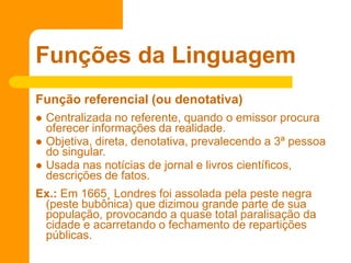 Função referencial (ou denotativa)
 Centralizada no referente, quando o emissor procura
oferecer informações da realidade.
 Objetiva, direta, denotativa, prevalecendo a 3ª pessoa
do singular.
 Usada nas notícias de jornal e livros científicos,
descrições de fatos.
Ex.: Em 1665¸ Londres foi assolada pela peste negra
(peste bubônica) que dizimou grande parte de sua
população, provocando a quase total paralisação da
cidade e acarretando o fechamento de repartições
públicas.
Funções da Linguagem
 
