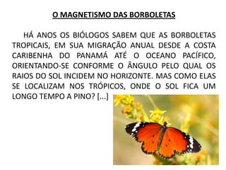 O MAGNETISMO DAS BORBOLETAS
HÁ ANOS OS BIÓLOGOS SABEM QUE AS BORBOLETAS
TROPICAIS, EM SUA MIGRAÇÃO ANUAL DESDE A COSTA
CARIBENHA DO PANAMÁ ATÉ O OCEANO PACÍFICO,
ORIENTANDO-SE CONFORME O ÂNGULO PELO QUAL OS
RAIOS DO SOL INCIDEM NO HORIZONTE. MAS COMO ELAS
SE LOCALIZAM NOS TRÓPICOS, ONDE O SOL FICA UM
LONGO TEMPO A PINO? [...]
 