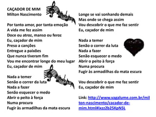 CAÇADOR DE MIM
Milton Nascimento
Por tanto amor, por tanta emoção
A vida me fez assim
Doce ou atroz, manso ou feroz
Eu, caçador de mim
Preso a canções
Entregue a paixões
Que nunca tiveram fim
Vou me encontrar longe do meu lugar
Eu, caçador de mim
Nada a temer
Senão o correr da luta
Nada a fazer
Senão esquecer o medo
Abrir o peito à força
Numa procura
Fugir às armadilhas da mata escura
Longe se vai sonhando demais
Mas onde se chega assim
Vou descobrir o que me faz sentir
Eu, caçador de mim
Nada a temer
Senão o correr da luta
Nada a fazer
Senão esquecer o medo
Abrir o peito à força
Numa procura
Fugir às armadilhas da mata escura
Vou descobrir o que me faz sentir
Eu, caçador de mim
Link: http://www.vagalume.com.br/mil
ton-nascimento/cacador-de-
mim.html#ixzz2b25KpN5L
 