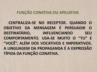 FUNÇÃO CONATIVA OU APELATIVA
CENTRALIZA-SE NO RECEPTOR. QUANDO O
OBJETIVO DA MENSAGEM É PERSUADIR O
DESTINATÁRIO, INFLUENCIANDO SEU
COMPORTAMENTO. USA-SE MUITO O “TU” E
“VOCÊ”, ALÉM DOS VOCATIVOS E IMPERATIVOS.
A LINGUAGEM DA PROPAGANDA É A EXPRESSÃO
TÍPIDA DA FUNÇÃO CONATIVA.
 