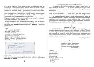 6. FUNÇÃO FÁTICA: Ocorre quando o canal da mensagem é posto em
destaque, pois o emissor tem o objetivo de iniciar, manter ou encerrar o contato
entre emissor e receptor, ou seja, o objetivo é chamar a atenção do receptor e
assegurar que este não se distraia e haja comunicação. A função fática também
tem como objetivo testar a eficiência do canal, o que tem o mesmo valor de um
aceno com a mão, com a cabeça ou com os olhos. Exemplos típicos da função
fática são: "alô", "pronto", "oi", "tudo bem?" "Boa tarde", "sentem-se". É a
linguagem das falas telefônicas e dos prefixos radiofônicos.
Linguagem carregada de expressões como, alô , então, entende? aí então, está
me ouvindo? então tchau, aqui é a Rádio....Ex:
“Ser adolescente é ficar assim sem saber o que fazer, né? A gente não tem ideia
do que quer nem do que é, você tá entendendo? A gente tá meio suspenso, meio
que do lado, você concorda? Ser adolescente é isso aí, não acha? (Texto escrito
por um aluno). “
“- Alô!
- Alô ... pois não ..Quem fala?
- Desculpa .. a ligação tá ruim ...
- Alô! Alô ...tá cortando ...
- Melhorou? Tá me ouvindo agora? Alô...
- Com quem você quer falar?
- Por favor, aqui é a Cris. Quero falar com ...
- Quem? ...Desculpa ...Não consigo te ouvir ...
- Caiu! (Oh, por-ca-ri-a de celular)
Exercício
1.Leia os textos atentamente, em seguida, identifique as funções da linguagem,
justificando sua resposta.
I
Vamos juntar a fome com a vontade de comer
“O Brasil vive um momento ideal para que os planos se tornem ações e as
teorias partam para as práticas. [...] Cada brasileiro comprou para si a briga contra
a fome. E o Brasil conta com o apoio de sua empresa e de todos que fazem parte
dele nessa luta.
Esta é a hora de revelar a responsabilidade social de sua empresa até os
filhos de seus funcionários, [...]. Acabar com a fome não se trata de um
comprometimento com o governo, mas sim de um compromisso com o Brasil.[...]
Se você leu este anúncio até aqui é porque você realmente tem vontade de
fazer alguma para resolver o problema da fome. Mas talvez não saiba exatamente
o que fazer. Acesse o site, consulte o manual do Instituto Ethos e informe-se sobre
como sua empresa pode participar do combate à fome em nosso país. Alimentar o
Brasil é trabalho para um país inteiro. Mãos à obra.”
Instituto Ethos. O Estado de S. Paulo
II
A moda na era Viking
Minúsculas lâminas de ouro encontradas em sítios arqueológicos na
Escandinávia permitem que se saiba mais sobre a vestimenta, os cortes de cabelo e
as práticas religiosas dos vikings. As guldgbuggers, lâminas do tamanho de uma
unha, remontam do século VI; outras, mais recentes, foram achadas em áreas
vikings junto a sítios cerimoniais. Algumas trazem desenhos de animais, mas a
maioria exibe figuras humanas.”
National Geographic Brasil
III
Vozes veladas, veludadas vozes,
Volúpias dos violões, vozes veladas,
Vagam nos velhos vórtices velozes,
Dos ventos, vivas, vãs, vulcanizadas.
Cruz e Souza
IV
“-Beleza!
-Quanto tempo!
-Qual seu e-mail?
-Entre no site
-Com que nome?
-Com meu apelido de escola
-Te vejo na Internet
- Até logo!
- Até logar”
 
