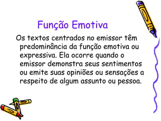 Função Emotiva 
Os textos centrados no emissor têm 
predominância da função emotiva ou 
expressiva. Ela ocorre quando o 
emissor demonstra seus sentimentos 
ou emite suas opiniões ou sensações a 
respeito de algum assunto ou pessoa. 
 