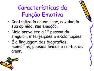 Características da 
Função Emotiva 
• Centralizada no emissor, revelando 
sua opinião, sua emoção. 
• Nela prevalece a 1ª pessoa do 
singular, interjeições e exclamações. 
• É a linguagem das biografias, 
memórias, poesias líricas e cartas de 
amor. 
 