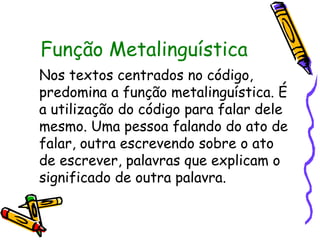 Função Metalinguística 
Nos textos centrados no código, 
predomina a função metalinguística. É 
a utilização do código para falar dele 
mesmo. Uma pessoa falando do ato de 
falar, outra escrevendo sobre o ato 
de escrever, palavras que explicam o 
significado de outra palavra. 
 