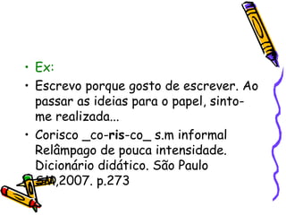 • Ex: 
• Escrevo porque gosto de escrever. Ao 
passar as ideias para o papel, sinto-me 
realizada... 
• Corisco _co-ris-co_ s.m informal 
Relâmpago de pouca intensidade. 
Dicionário didático. São Paulo 
SM,2007. p.273 
 