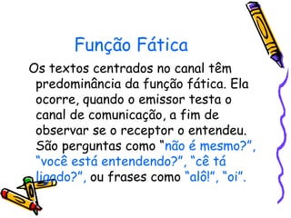 Função Fática 
Os textos centrados no canal têm 
predominância da função fática. Ela 
ocorre, quando o emissor testa o 
canal de comunicação, a fim de 
observar se o receptor o entendeu. 
São perguntas como “não é mesmo?”, 
“você está entendendo?”, “cê tá 
ligado?”, ou frases como “alô!”, “oi”. 
 