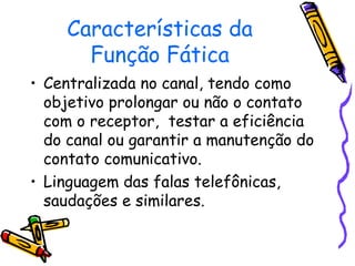 Características da 
Função Fática 
• Centralizada no canal, tendo como 
objetivo prolongar ou não o contato 
com o receptor, testar a eficiência 
do canal ou garantir a manutenção do 
contato comunicativo. 
• Linguagem das falas telefônicas, 
saudações e similares. 
 