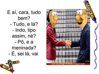 E aí, cara, tudo 
bem? 
- Tudo, e lá? 
- Indo, tipo 
assim, né? 
- Pô, e a 
meninada? 
- É, sei lá, vai 
 