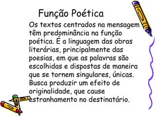 Função Poética 
Os textos centrados na mensagem 
têm predominância na função 
poética. É a linguagem das obras 
literárias, principalmente das 
poesias, em que as palavras são 
escolhidas e dispostas de maneira 
que se tornem singulares, únicas. 
Busca produzir um efeito de 
originalidade, que cause 
estranhamento no destinatário. 
 