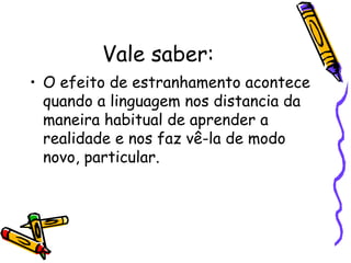 Vale saber: 
• O efeito de estranhamento acontece 
quando a linguagem nos distancia da 
maneira habitual de aprender a 
realidade e nos faz vê-la de modo 
novo, particular. 
 