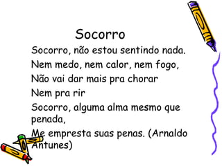 Socorro 
Socorro, não estou sentindo nada. 
Nem medo, nem calor, nem fogo, 
Não vai dar mais pra chorar 
Nem pra rir 
Socorro, alguma alma mesmo que 
penada, 
Me empresta suas penas. (Arnaldo 
Antunes) 
 