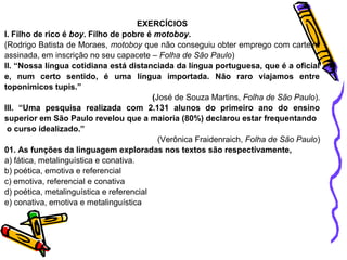 EXERCÍCIOS 
I. Filho de rico é boy. Filho de pobre é motoboy. 
(Rodrigo Batista de Moraes, motoboy que não conseguiu obter emprego com carteira 
assinada, em inscrição no seu capacete – Folha de São Paulo) 
II. “Nossa língua cotidiana está distanciada da língua portuguesa, que é a oficial 
e, num certo sentido, é uma língua importada. Não raro viajamos entre 
toponímicos tupis.” 
(José de Souza Martins, Folha de São Paulo). 
III. “Uma pesquisa realizada com 2.131 alunos do primeiro ano do ensino 
superior em São Paulo revelou que a maioria (80%) declarou estar frequentando 
o curso idealizado.” 
(Verônica Fraidenraich, Folha de São Paulo) 
01. As funções da linguagem exploradas nos textos são respectivamente, 
a) fática, metalinguística e conativa. 
b) poética, emotiva e referencial 
c) emotiva, referencial e conativa 
d) poética, metalinguística e referencial 
e) conativa, emotiva e metalinguística 
 