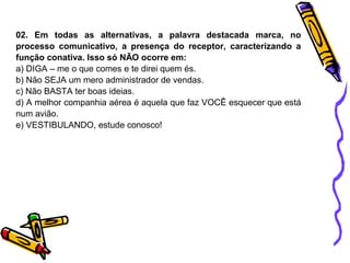 02. Em todas as alternativas, a palavra destacada marca, no 
processo comunicativo, a presença do receptor, caracterizando a 
função conativa. Isso só NÃO ocorre em: 
a) DIGA – me o que comes e te direi quem és. 
b) Não SEJA um mero administrador de vendas. 
c) Não BASTA ter boas ideias. 
d) A melhor companhia aérea é aquela que faz VOCÊ esquecer que está 
num avião. 
e) VESTIBULANDO, estude conosco! 
 