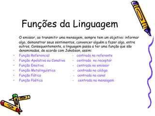 Funções da Linguagem 
O emissor, ao transmitir uma mensagem, sempre tem um objetivo: informar 
algo, demonstrar seus sentimentos, convencer alguém a fazer algo, entre 
outros. Consequentemente, a linguagem passa a ter uma função que são 
denominadas, de acordo com Jakobson, assim: 
• Função Referencial - centrada no referente 
• Função Apelativa ou Conativa - centrada no receptor 
• Função Emotiva - centrada no emissor 
• Função Metalinguística - centrada no código 
• Função Fática - centrada no canal 
• Função Poética - centrada na mensagem 
 