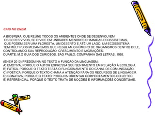 CAIU NO ENEM 
A BIOSFERA, QUE REÚNE TODOS OS AMBIENTES ONDE SE DESENVOLVEM 
OS SERES VIVOS, SE DIVIDE EM UNIDADES MENORES CHAMADAS ECOSSISTEMAS, 
QUE PODEM SER UMA FLORESTA, UM DESERTO E ATÉ UM LAGO. UM ECOSSISTEMA 
TEM MÚLTIPLOS MECANISMOS QUE REGULAM O NÚMERO DE ORGANISMOS DENTRO DELE, 
CONTROLANDO SUA REPRODUÇÃO, CRESCIMENTO E MIGRAÇÕES. 
DUARTE, M.O GUIA DOS CURIOSOS. SÃO PAULO: COMPANHIA DAS LETRAS, 1995. 
(ENEM 2010) PREDOMINA NO TEXTO A FUNÇÃO DA LINGUAGEM: 
A) EMOTIVA, PORQUE O AUTOR EXPRESSA SEU SENTIMENTO EM RELAÇÃO À ECOLOGIA. 
B) FÁTICA, PORQUE O TEXTO TESTA O FUNCIONAMENTO DO CANAL DE COMUNICAÇÃO. 
C) POÉTICA, PORQUE O TEXTO CHAMA A ATENÇÃO PARA OS RECURSOS DE LINGUAGEM. 
D) CONATIVA, PORQUE O TEXTO PROCURA ORIENTAR COMPORTAMENTOS DO LEITOR. 
E) REFERENCIAL, PORQUE O TEXTO TRATA DE NOÇÕES E INFORMAÇÕES CONCEITUAIS. 
 