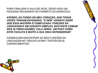 PARA FINALIZAR A AULA DE HOJE, DEIXO AQUI UM 
PEQUENO RECADINHO NO FORMATO DE EXERCÍCIO: 
ESPERO, DO FUNDO DO MEU CORAÇÃO, QUE TODOS 
VOCÊS TENHAM ENTENDIDO. "E NEM" ADIANTA DIZER 
QUE ESSA MATÉRIA É COMPLICADA. FUNÇÕES DA 
LINGUAGEM É UM ASSUNTO SIMPLES, BASTANTE COMUM 
NOS ÚLTIMOS EXAMES. FALA SÉRIO...UM POST COMO 
ESTE FACILITA E MUITO A SUA VIDA! ENTENDERAM? 
CONSEGUEM ENCONTRAR AS SEIS FUNÇÕES DA 
LINGUAGEM NO TRECHO ACIMA? TESTEM SEUS 
CONHECIMENTOS! 
 