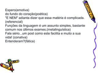 Espero(emotiva) 
do fundo do coração(poética) 
"E NEM" adianta dizer que essa matéria é complicada. 
(referencial) 
Funções da linguagem é um assunto simples, bastante 
comum nos últimos exames.(metalinguística) 
Fala sério...um post como este facilita e muito a sua 
vida! (conativa) 
Entenderam?(fática) 
 