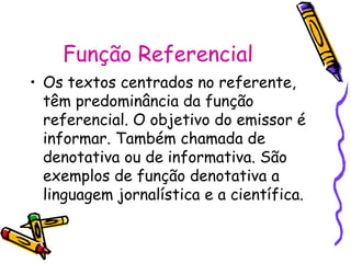 Função Referencial 
• Os textos centrados no referente, 
têm predominância da função 
referencial. O objetivo do emissor é 
informar. Também chamada de 
denotativa ou de informativa. São 
exemplos de função denotativa a 
linguagem jornalística e a científica. 
 