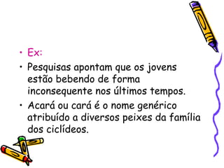 • Ex: 
• Pesquisas apontam que os jovens 
estão bebendo de forma 
inconsequente nos últimos tempos. 
• Acará ou cará é o nome genérico 
atribuído a diversos peixes da família 
dos ciclídeos. 
 
