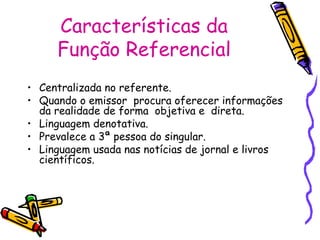Características da 
Função Referencial 
• Centralizada no referente. 
• Quando o emissor procura oferecer informações 
da realidade de forma objetiva e direta. 
• Linguagem denotativa. 
• Prevalece a 3ª pessoa do singular. 
• Linguagem usada nas notícias de jornal e livros 
científicos. 
 
