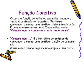 Função Conativa 
Ocorre a função conativa ou apelativa, quando o 
texto é centrado no receptor. Tenta-se 
convencer o receptor a praticar determinada ação. 
É comum o uso do verbo no Imperativo, como 
“Compre aqui e concorra a este lindo carro”. 
• “Compre aqui...” é a tentativa do emissor de 
convencer o receptor a praticar a ação de comprar 
ali. 
• Consumidor, venha hoje mesmo adquirir seu carro 
zero... 
 