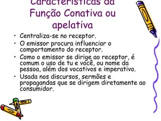 Características da 
Função Conativa ou 
apelativa 
• Centraliza-se no receptor. 
• O emissor procura influenciar o 
comportamento do receptor. 
• Como o emissor se dirige ao receptor, é 
comum o uso de tu e você, ou nome da 
pessoa, além dos vocativos e imperativo. 
• Usada nos discursos, sermões e 
propagandas que se dirigem diretamente ao 
consumidor. 
 