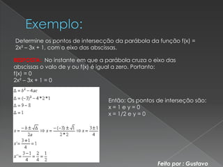 Determine os pontos de intersecção da parábola da função f(x) =
2x² – 3x + 1, com o eixo das abscissas.

RESPOSTA: No instante em que a parábola cruza o eixo das
abscissas o valo de y ou f(x) é igual a zero. Portanto:
f(x) = 0
2x² – 3x + 1 = 0


                                Então: Os pontos de interseção são:
                                x=1ey=0
                                x = 1/2 e y = 0




                                                 Feito por : Gustavo
 