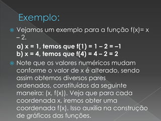  Vejamos um exemplo para a função f(x)= x
  – 2.
  a) x = 1, temos que f(1) = 1 – 2 = –1
  b) x = 4, temos que f(4) = 4 – 2 = 2
 Note que os valores numéricos mudam
  conforme o valor de x é alterado, sendo
  assim obtemos diversos pares
  ordenados, constituídos da seguinte
  maneira: (x, f(x)). Veja que para cada
  coordenada x, iremos obter uma
  coordenada f(x). Isso auxilia na construção
  de gráficos das funções.
 