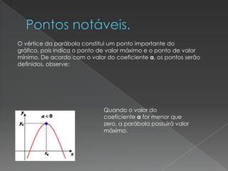 O vértice da parábola constitui um ponto importante do
gráfico, pois indica o ponto de valor máximo e o ponto de valor
mínimo. De acordo com o valor do coeficiente a, os pontos serão
definidos, observe:




                             Quando o valor do
                             coeficiente a for menor que
                             zero, a parábola possuirá valor
                             máximo.
 