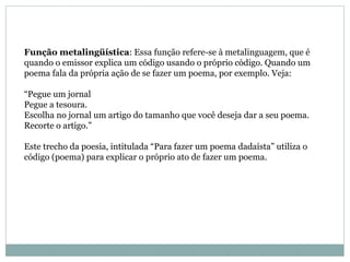 Função metalingüística : Essa função refere-se à metalinguagem, que é quando o emissor explica um código usando o próprio código. Quando um poema fala da própria ação de se fazer um poema, por exemplo. Veja:  “Pegue um jornal  Pegue a tesoura.  Escolha no jornal um artigo do tamanho que você deseja dar a seu poema.  Recorte o artigo.”  Este trecho da poesia, intitulada “Para fazer um poema dadaísta” utiliza o código (poema) para explicar o próprio ato de fazer um poema.  