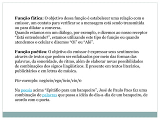 Função fática : O objetivo dessa função é estabelecer uma relação com o emissor, um contato para verificar se a mensagem está sendo transmitida ou para dilatar a conversa.  Quando estamos em um diálogo, por exemplo, e dizemos ao nosso receptor “Está entendendo?”, estamos utilizando este tipo de função ou quando atendemos o celular e dizemos “Oi” ou “Alô”.  Função poética : O objetivo do emissor é expressar seus sentimentos através de textos que podem ser enfatizados por meio das formas das palavras, da sonoridade, do ritmo, além de elaborar novas possibilidades de combinações dos signos lingüísticos. É presente em textos literários, publicitários e em letras de música.  Por exem plo: negócio/ego/ócio/cio/0  Na  poesia  acima “Epitáfio para um banqueiro”, José de Paulo Paes faz uma combinação de  palavras  que passa a idéia do dia-a-dia de um banqueiro, de acordo com o poeta. 