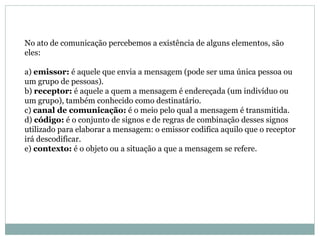 No ato de comunicação percebemos a existência de alguns elementos, são eles:  a)  emissor:  é aquele que envia a mensagem (pode ser uma única pessoa ou um grupo de pessoas).  b)  receptor:  é aquele a quem a mensagem é endereçada (um indivíduo ou um grupo), também conhecido como destinatário.  c)  canal de comunicação:  é o meio pelo qual a mensagem é transmitida.  d)  código:  é o conjunto de signos e de regras de combinação desses signos utilizado para elaborar a mensagem: o emissor codifica aquilo que o receptor irá descodificar.  e)  contexto:  é o objeto ou a situação a que a mensagem se refere. 