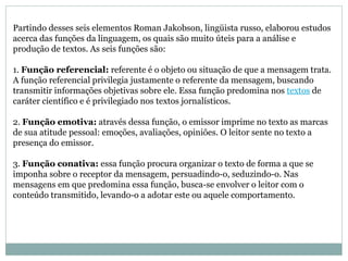 Partindo desses seis elementos Roman Jakobson, lingüista russo, elaborou estudos acerca das funções da linguagem, os quais são muito úteis para a análise e produção de textos. As seis funções são:  1.  Função referencial:  referente é o objeto ou situação de que a mensagem trata. A função referencial privilegia justamente o referente da mensagem, buscando transmitir informações objetivas sobre ele. Essa função predomina nos  textos  de caráter científico e é privilegiado nos textos jornalísticos.  2.  Função emotiva:  através dessa função, o emissor imprime no texto as marcas de sua atitude pessoal: emoções, avaliações, opiniões. O leitor sente no texto a presença do emissor.  3.  Função conativa:  essa função procura organizar o texto de forma a que se imponha sobre o receptor da mensagem, persuadindo-o, seduzindo-o. Nas mensagens em que predomina essa função, busca-se envolver o leitor com o conteúdo transmitido, levando-o a adotar este ou aquele comportamento.  