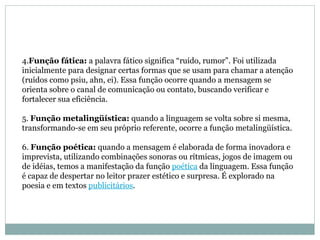 4. Função fática:  a palavra fático significa “ruído, rumor”. Foi utilizada inicialmente para designar certas formas que se usam para chamar a atenção (ruídos como psiu, ahn, ei). Essa função ocorre quando a mensagem se orienta sobre o canal de comunicação ou contato, buscando verificar e fortalecer sua eficiência.  5.  Função metalingüística:  quando a linguagem se volta sobre si mesma, transformando-se em seu próprio referente, ocorre a função metalingüística.  6.  Função poética:  quando a mensagem é elaborada de forma inovadora e imprevista, utilizando combinações sonoras ou rítmicas, jogos de imagem ou de idéias, temos a manifestação da função  poética  da linguagem. Essa função é capaz de despertar no leitor prazer estético e surpresa. É explorado na poesia e em textos  publicitários .  