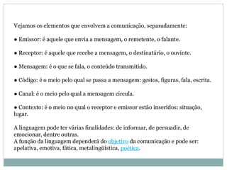 Vejamos os elementos que envolvem a comunicação, separadamente:  ● Emissor: é aquele que envia a mensagem, o remetente, o falante.  ● Receptor: é aquele que recebe a mensagem, o destinatário, o ouvinte.  ● Mensagem: é o que se fala, o conteúdo transmitido.  ● Código: é o meio pelo qual se passa a mensagem: gestos, figuras, fala, escrita.  ● Canal: é o meio pelo qual a mensagem circula.  ● Contexto: é o meio no qual o receptor e emissor estão inseridos: situação, lugar.  A linguagem pode ter várias finalidades: de informar, de persuadir, de emocionar, dentre outras.  A função da linguagem dependerá do  objetivo  da comunicação e pode ser: apelativa, emotiva, fática, metalingüística,  poética . 