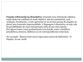 Função referencial ou denotativa : transmite uma informação objetiva, expõe dados da realidade de modo objetivo, não faz comentários, nem avaliação. Geralmente, o texto apresenta-se na terceira pessoa do singular ou plural, pois transmite impessoalidade. A linguagem é denotativa, ou seja, não há possibilidades de outra interpretação além da que está exposta.  Em alguns textos é mais predominante essa função, como: científicos, jornalísticos, técnicos, didáticos ou em correspondências comerciais.  Por exemplo : “Bancos terão novas regras para acesso de deficientes”. O Popular, 16 out. 2008.  