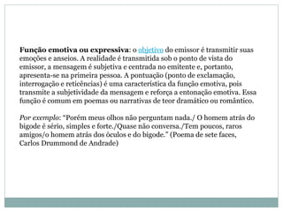 Função emotiva ou expressiva : o  objetivo  do emissor é transmitir suas emoções e anseios. A realidade é transmitida sob o ponto de vista do emissor, a mensagem é subjetiva e centrada no emitente e, portanto, apresenta-se na primeira pessoa. A pontuação (ponto de exclamação, interrogação e reticências) é uma característica da função emotiva, pois transmite a subjetividade da mensagem e reforça a entonação emotiva. Essa função é comum em poemas ou narrativas de teor dramático ou romântico.  Por exemplo : “Porém meus olhos não perguntam nada./ O homem atrás do bigode é sério, simples e forte./Quase não conversa./Tem poucos, raros amigos/o homem atrás dos óculos e do bigode.” (Poema de sete faces, Carlos Drummond de Andrade)  