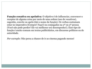 Função conativa ou apelativa : O objetivo é de influenciar, convencer o receptor de alguma coisa por meio de uma ordem (uso de vocativos), sugestão, convite ou apelo (daí o nome da função). Os verbos costumam estar no imperativo (Compre! Faça!) ou conjugados na 2ª ou 3ª pessoa (Você não pode perder! Ele vai melhorar seu desempenho!). Esse tipo de função é muito comum em textos publicitários, em discursos políticos ou de autoridade.  Por exemplo : Não perca a chance de ir ao cinema pagando menos!  